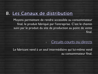 B.B. Les Canaux de distributionLes Canaux de distribution
Moyens permettant de rendre accessible au consommateurMoyens permettant de rendre accessible au consommateur
final, le produit fabriqué par l’entreprise. C’est le cheminfinal, le produit fabriqué par l’entreprise. C’est le chemin
suivi par le produit du site de production au point de ventesuivi par le produit du site de production au point de vente
final.final.
1.1. Circuits courts ou directsCircuits courts ou directs
Le fabricant vend à un seul intermédiaire qui lui-même vendLe fabricant vend à un seul intermédiaire qui lui-même vend
au consommateur final.au consommateur final.
 