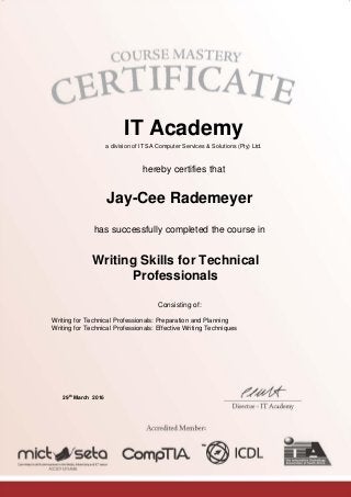 IT Academy
a division of IT SA Computer Services & Solutions (Pty) Ltd.
hereby certifies that
Jay-Cee Rademeyer
has successfully completed the course in
Writing Skills for Technical
Professionals
Consisting of:
Writing for Technical Professionals: Preparation and Planning
Writing for Technical Professionals: Effective Writing Techniques
29
th
March 2016
 