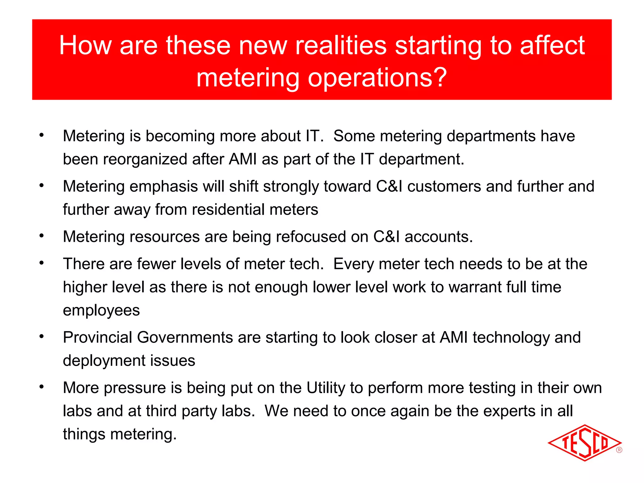 How are these new realities starting to affect 
metering operations? 
• Metering is becoming more about IT. Some metering departments have 
been reorganized after AMI as part of the IT department. 
• Metering emphasis will shift strongly toward C&I customers and further and 
further away from residential meters 
• Metering resources are being refocused on C&I accounts. 
• There are fewer levels of meter tech. Every meter tech needs to be at the 
higher level as there is not enough lower level work to warrant full time 
employees 
• Provincial Governments are starting to look closer at AMI technology and 
deployment issues 
• More pressure is being put on the Utility to perform more testing in their own 
labs and at third party labs. We need to once again be the experts in all 
things metering. 
 