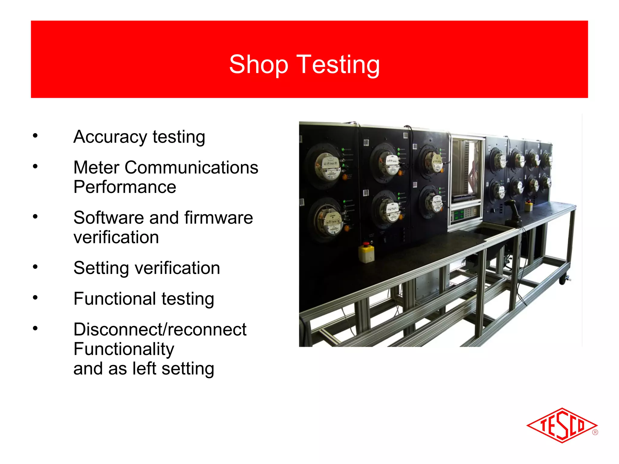 • Accuracy testing 
• Meter Communications 
Performance 
• Software and firmware 
verification 
• Setting verification 
• Functional testing 
• Disconnect/reconnect 
Functionality 
and as left setting 
Shop Testing 
 