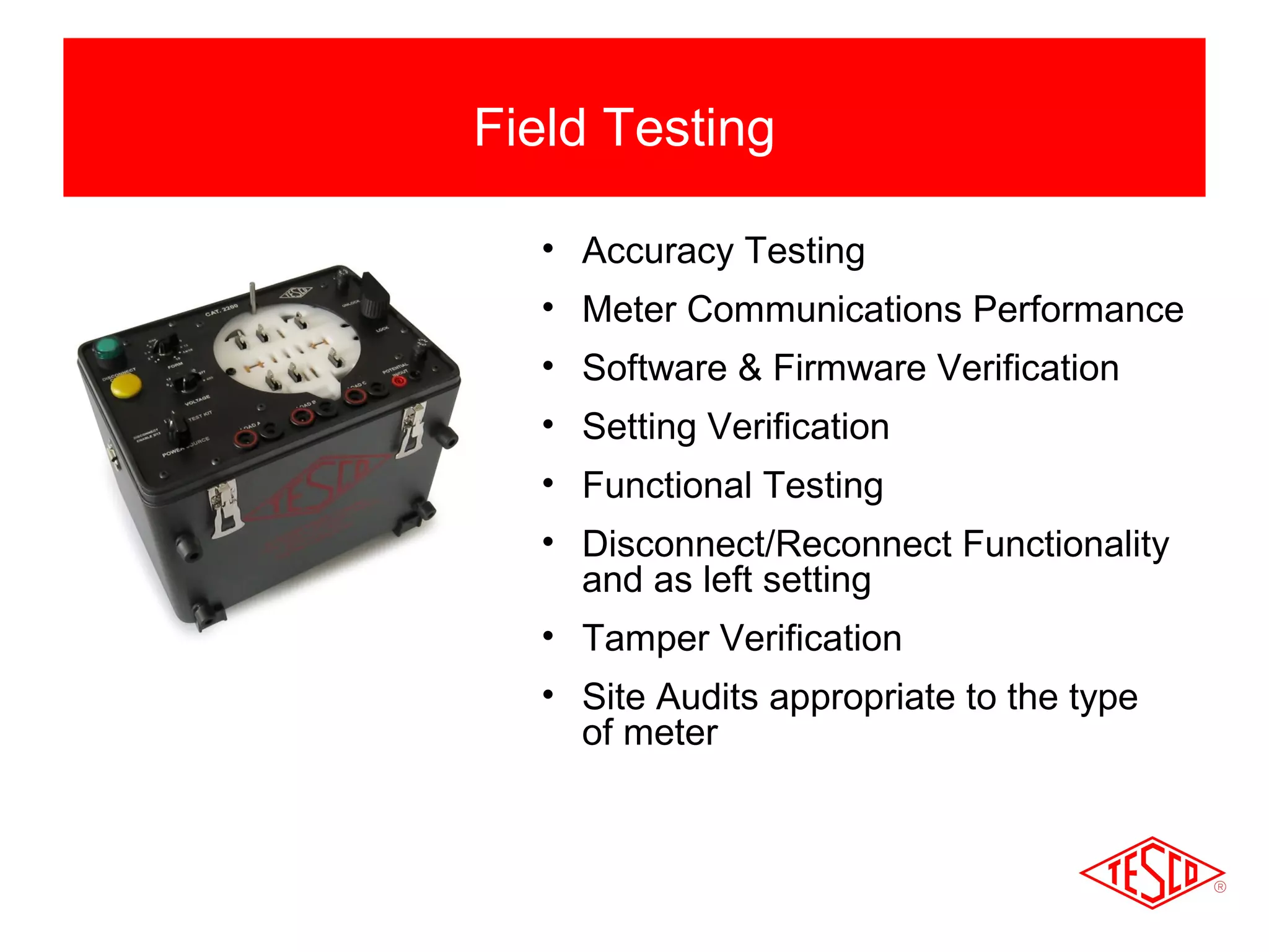 Field Testing 
• Accuracy Testing 
• Meter Communications Performance 
• Software & Firmware Verification 
• Setting Verification 
• Functional Testing 
• Disconnect/Reconnect Functionality 
and as left setting 
• Tamper Verification 
• Site Audits appropriate to the type 
of meter 
 