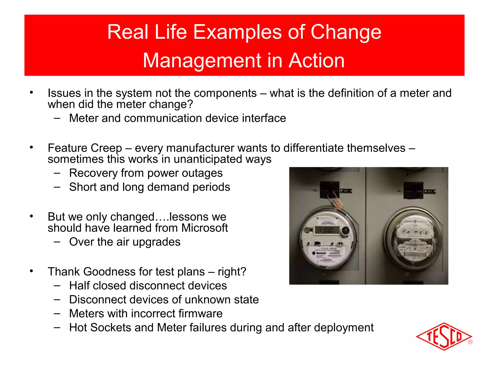 Real Life Examples of Change 
Management in Action 
• Issues in the system not the components – what is the definition of a meter and 
when did the meter change? 
– Meter and communication device interface 
• Feature Creep – every manufacturer wants to differentiate themselves – 
sometimes this works in unanticipated ways 
– Recovery from power outages 
– Short and long demand periods 
• But we only changed….lessons we 
should have learned from Microsoft 
– Over the air upgrades 
• Thank Goodness for test plans – right? 
– Half closed disconnect devices 
– Disconnect devices of unknown state 
– Meters with incorrect firmware 
– Hot Sockets and Meter failures during and after deployment 
 
