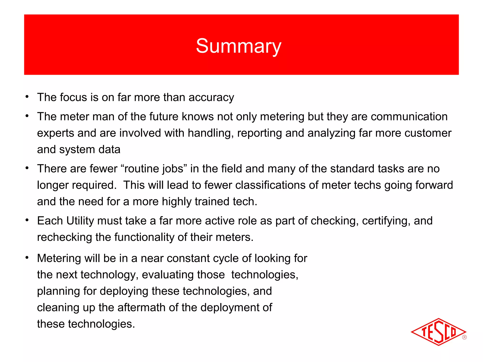 Summary 
• The focus is on far more than accuracy 
• The meter man of the future knows not only metering but they are communication 
experts and are involved with handling, reporting and analyzing far more customer 
and system data 
• There are fewer “routine jobs” in the field and many of the standard tasks are no 
longer required. This will lead to fewer classifications of meter techs going forward 
and the need for a more highly trained tech. 
• Each Utility must take a far more active role as part of checking, certifying, and 
rechecking the functionality of their meters. 
• Metering will be in a near constant cycle of looking for 
the next technology, evaluating those technologies, 
planning for deploying these technologies, and 
cleaning up the aftermath of the deployment of 
these technologies. 
 