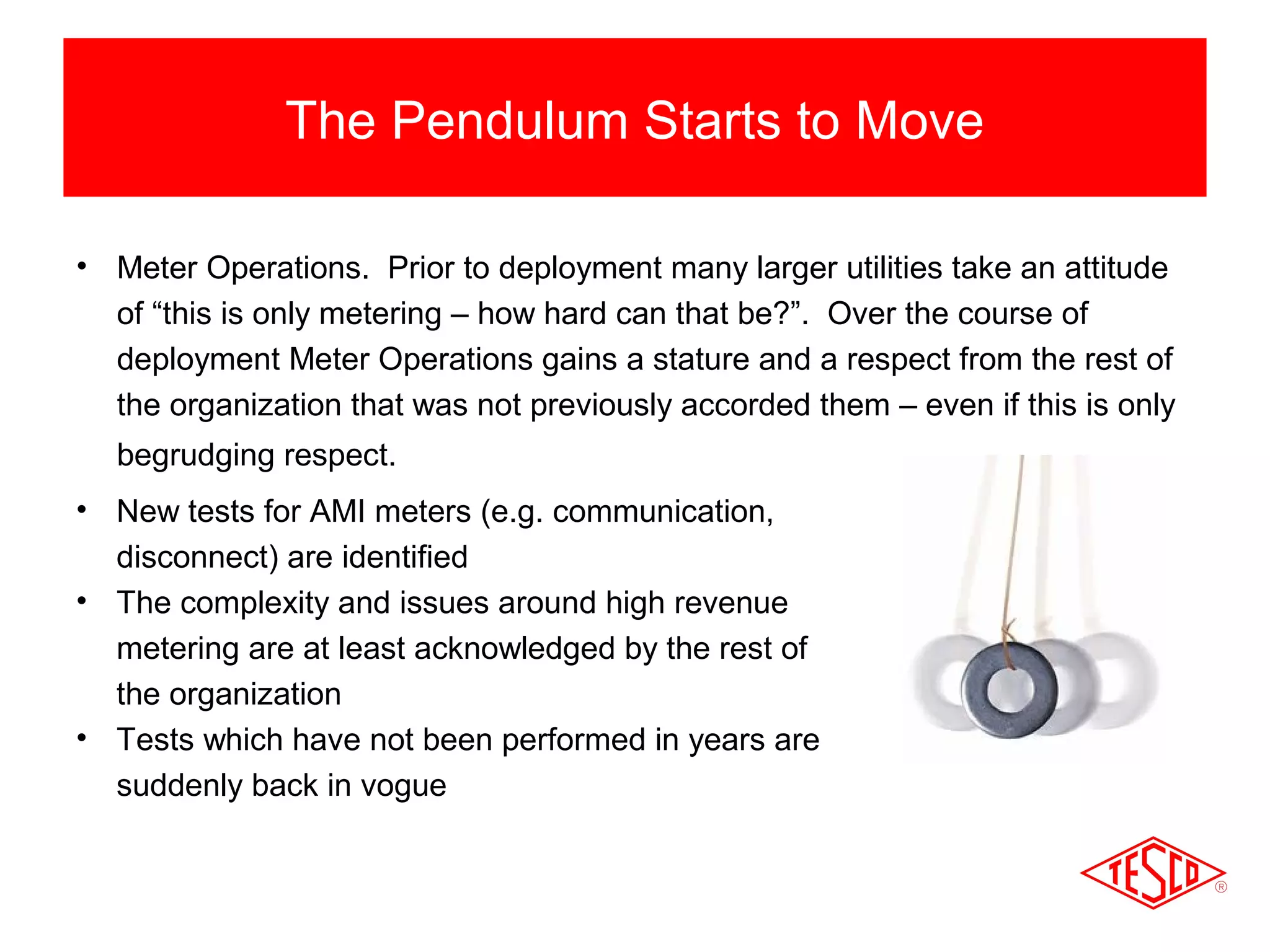 The Pendulum Starts to Move 
• Meter Operations. Prior to deployment many larger utilities take an attitude 
of “this is only metering – how hard can that be?”. Over the course of 
deployment Meter Operations gains a stature and a respect from the rest of 
the organization that was not previously accorded them – even if this is only 
begrudging respect. 
• New tests for AMI meters (e.g. communication, 
disconnect) are identified 
• The complexity and issues around high revenue 
metering are at least acknowledged by the rest of 
the organization 
• Tests which have not been performed in years are 
suddenly back in vogue 
 
