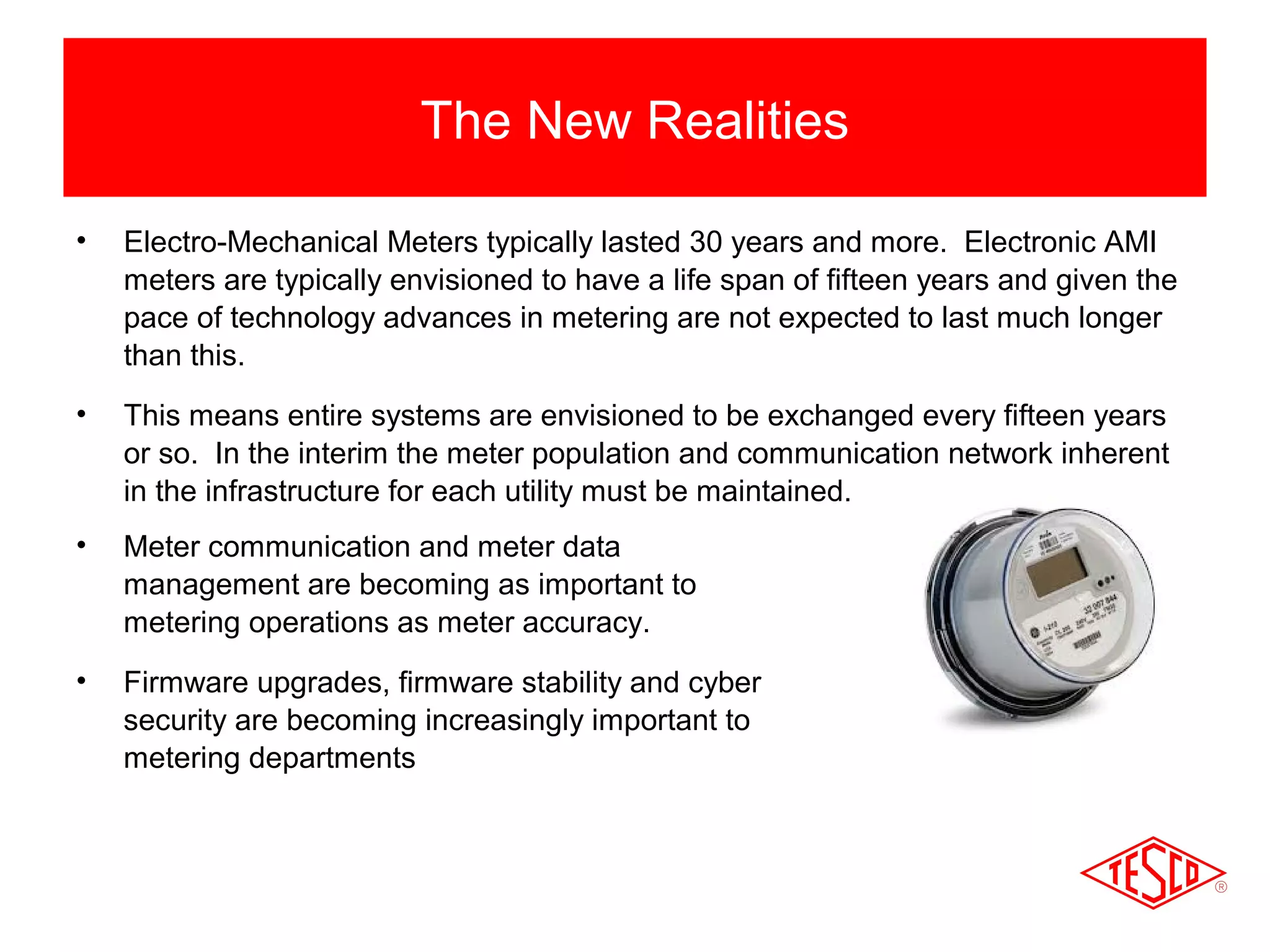 The New Realities 
• Electro-Mechanical Meters typically lasted 30 years and more. Electronic AMI 
meters are typically envisioned to have a life span of fifteen years and given the 
pace of technology advances in metering are not expected to last much longer 
than this. 
• This means entire systems are envisioned to be exchanged every fifteen years 
or so. In the interim the meter population and communication network inherent 
in the infrastructure for each utility must be maintained. 
• Meter communication and meter data 
management are becoming as important to 
metering operations as meter accuracy. 
• Firmware upgrades, firmware stability and cyber 
security are becoming increasingly important to 
metering departments 
 