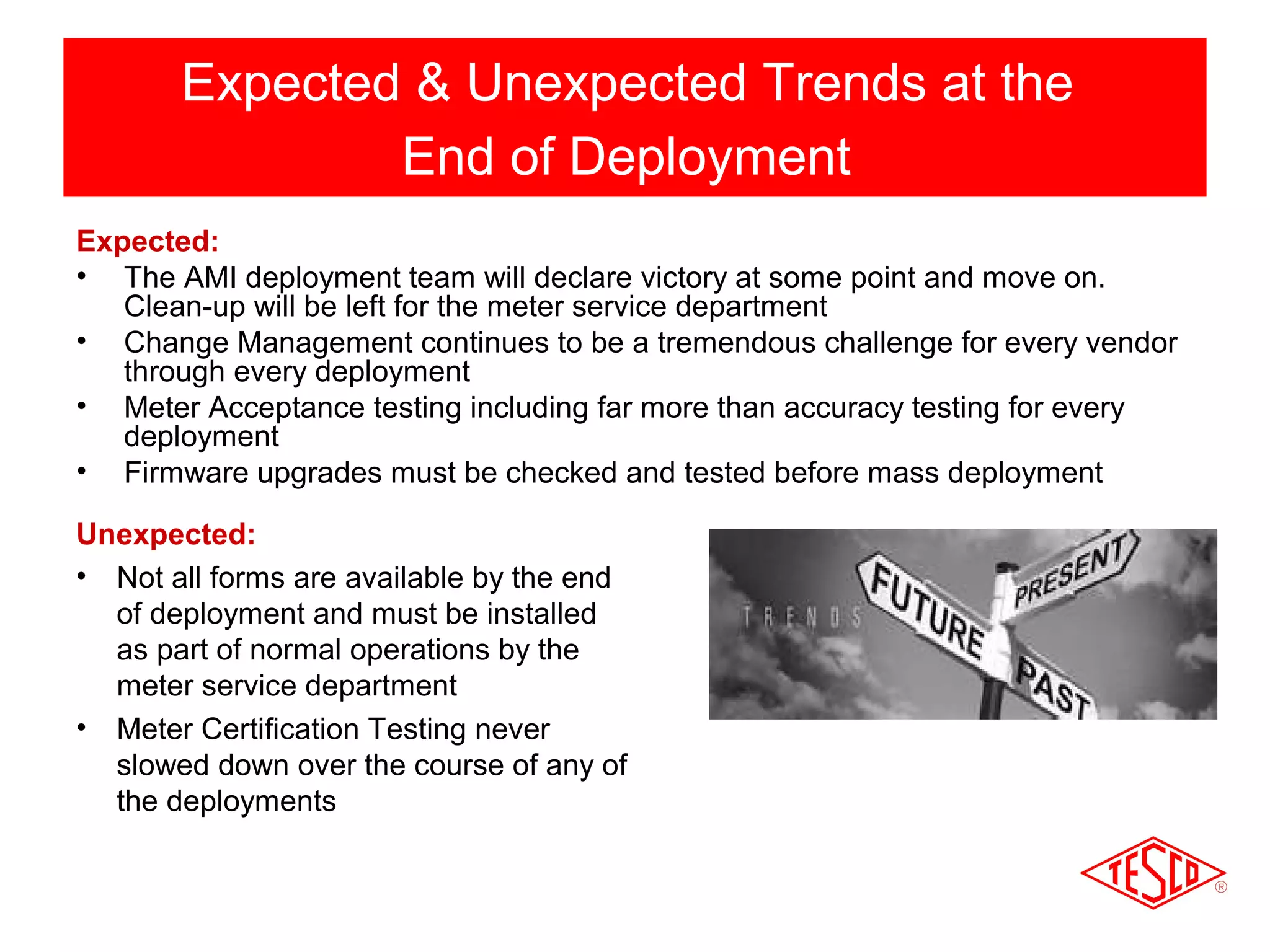 Expected & Unexpected Trends at the 
End of Deployment 
Expected: 
• The AMI deployment team will declare victory at some point and move on. 
Clean-up will be left for the meter service department 
• Change Management continues to be a tremendous challenge for every vendor 
through every deployment 
• Meter Acceptance testing including far more than accuracy testing for every 
deployment 
• Firmware upgrades must be checked and tested before mass deployment 
Unexpected: 
• Not all forms are available by the end 
of deployment and must be installed 
as part of normal operations by the 
meter service department 
• Meter Certification Testing never 
slowed down over the course of any of 
the deployments 
 