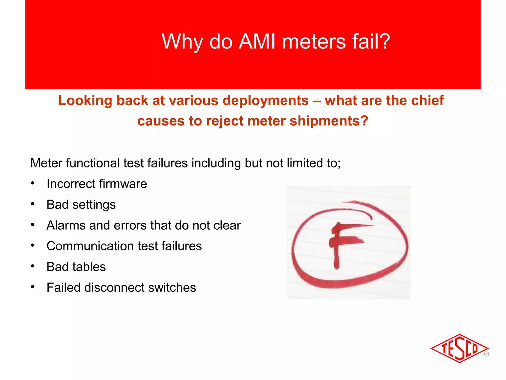 Why do AMI meters fail? 
Looking back at various deployments – what are the chief 
causes to reject meter shipments? 
Meter functional test failures including but not limited to; 
• Incorrect firmware 
• Bad settings 
• Alarms and errors that do not clear 
• Communication test failures 
• Bad tables 
• Failed disconnect switches 
 