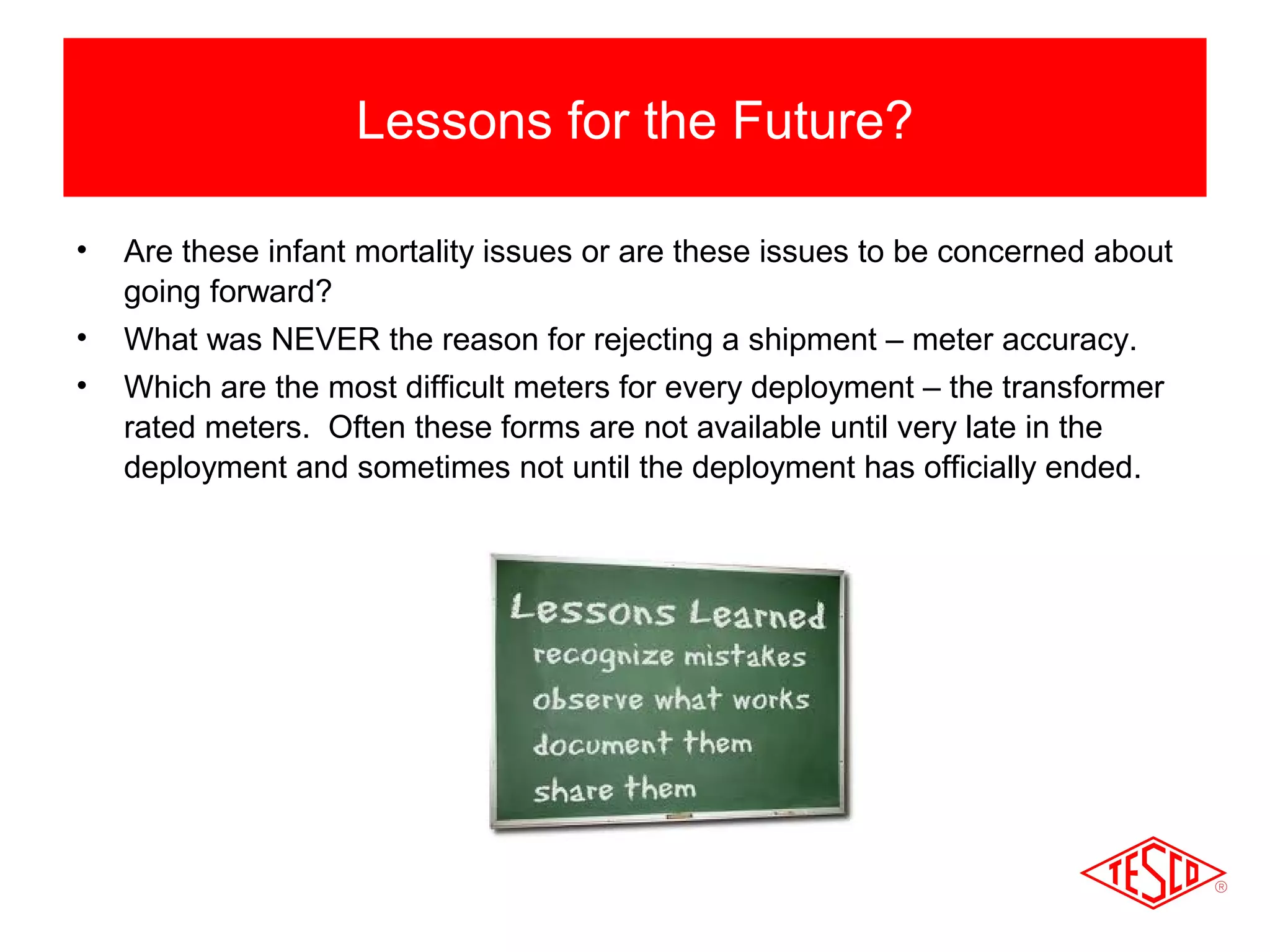 Lessons for the Future? 
• Are these infant mortality issues or are these issues to be concerned about 
going forward? 
• What was NEVER the reason for rejecting a shipment – meter accuracy. 
• Which are the most difficult meters for every deployment – the transformer 
rated meters. Often these forms are not available until very late in the 
deployment and sometimes not until the deployment has officially ended. 
 