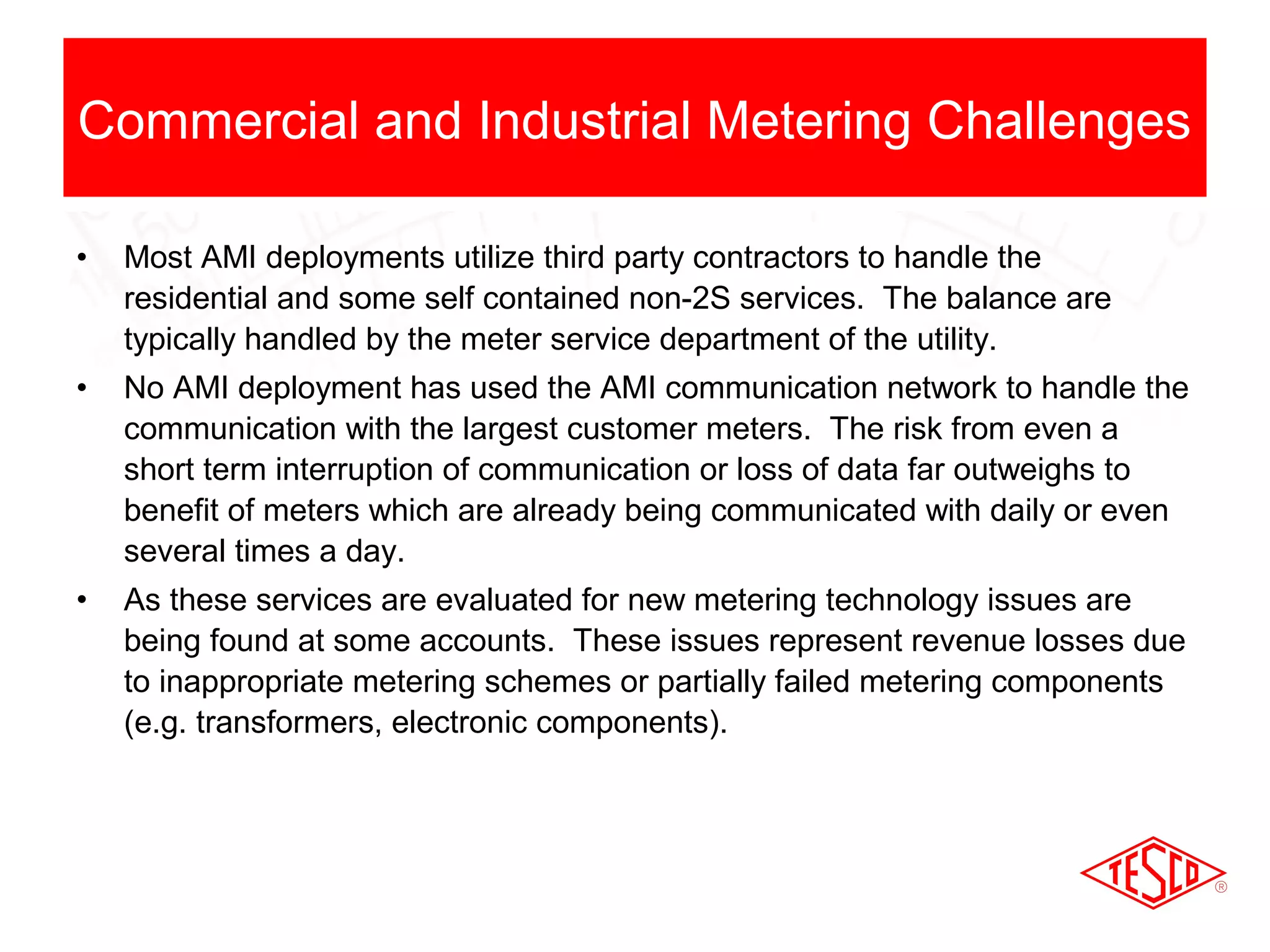 Commercial and Industrial Metering Challenges 
• Most AMI deployments utilize third party contractors to handle the 
residential and some self contained non-2S services. The balance are 
typically handled by the meter service department of the utility. 
• No AMI deployment has used the AMI communication network to handle the 
communication with the largest customer meters. The risk from even a 
short term interruption of communication or loss of data far outweighs to 
benefit of meters which are already being communicated with daily or even 
several times a day. 
• As these services are evaluated for new metering technology issues are 
being found at some accounts. These issues represent revenue losses due 
to inappropriate metering schemes or partially failed metering components 
(e.g. transformers, electronic components). 
 