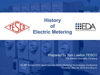 1
10/02/2012 Slide 1
History
of
Electric Metering
Prepared by Tom Lawton,TESCO
The Eastern Specialty Company
For 68th Annual EDA Upper Canada District Metering Technologies Conference
Thursday, May 24, 2018 at 2:30 p.m.
 