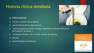 Historia clínica detallada
 PREGUNTAR
 Tiempo evolutivo de la diarrea,
 características de las deposiciones,
 sintomatología asociada (vómitos, hipertermia, lesiones dérmicas,
participación articular...)
 , ambiente familiar o en el centro escolar de diarrea,
 diuresis,
 sintomatología respiratoria...
 