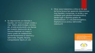  las deposiciones son blandas o
líquidas, con moco y sangre, ácidas y
mas : fiebre, abdominalgia, vómitos,
etc., el está produciendo una diarrea
por invasión-destrucción de la
mucosa intestinal con mayor o
menor grado de malabsorción.
(fundamentalmente el rotavirus) y
Salmonella, Shigella, Yersinia,
Campylobacter Jejuni y E. coli
 Otras veces trataremos a niños en los que
de forma brusca han aparecido deposiciones
muy líquidas y numerosas, no ácidas y que
conllevan gran pérdida hidroelectrolítica,
dando lugar a distintos grados de
deshidratación. ( E. coli enterotoxigénico,
Staphylococcus aureus, Salmonella,
rotavirus10
 