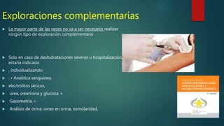 Exploraciones complementarias
 La mayor parte de las veces no va a ser necesario realizar
ningún tipo de exploración complementaria
 Solo en caso de deshidrataciones severas u hospitalización
estaría indicada:
 , individualizando:
 : • Analítica sanguínea,
 electrolitos séricos,
 urea, creatinina y glucosa. •
 Gasometría. •
 Análisis de orina: iones en orina, osmolaridad,
 