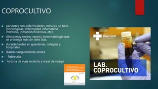 COPROCULTIVO
 pacientes con enfermedades crónicas de base
(oncológicas, enfermedad inflamatoria
intestinal, inmunodeficiencias, etc.),
 clínica muy severa (sepsis), sintomatología que
se prolonga más de siete días,
 durante brotes en guarderías, colegios y
hospitales,
 diarrea sanguinolenta severa
 fiebre alta
 historia de viaje reciente a áreas de riesgo
 