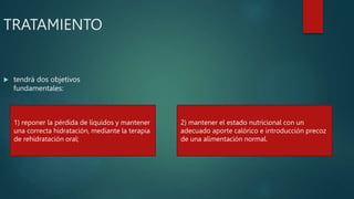 TRATAMIENTO
 tendrá dos objetivos
fundamentales:
1) reponer la pérdida de líquidos y mantener
una correcta hidratación, mediante la terapia
de rehidratación oral;
2) mantener el estado nutricional con un
adecuado aporte calórico e introducción precoz
de una alimentación normal.
 