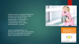 Pueden ocurrir a cualquier edad de la
vida pero son los lactantes y niños
menores de 5 años los más
predispuestos a desarrollar la
enfermedad y a presentar
complicaciones como sepsis,
deshidratación y muerte.
suele ir acompañada de una
disminución más o menos importante
de peso y una pérdida anormal de
agua y electrolitos por las heces.
 
