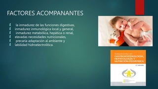 FACTORES ACOMPANANTES
 la inmadurez de las funciones digestivas,
 inmadurez inmunológica local y general,
 inmadurez metabólica, hepática o renal,
 elevadas necesidades nutricionales,
 precaria adaptación al ambiente y
 labilidad hidroelectrolítica.
 