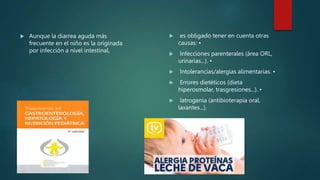  Aunque la diarrea aguda más
frecuente en el niño es la originada
por infección a nivel intestinal,
 es obligado tener en cuenta otras
causas: •
 Infecciones parenterales (área ORL,
urinarias...). •
 Intolerancias/alergias alimentarias. •
 Errores dietéticos (dieta
hiperosmolar, trasgresiones...). •
 Iatrogenia (antibioterapia oral,
laxantes...).
 