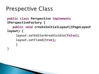 public class Perspective implements
IPerspectiveFactory {
public void createInitialLayout(IPageLayout
layout) {
layout.setEditorAreaVisible(false);
layout.setFixed(true);
}
}
 