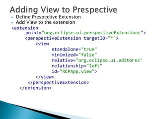  Define Prespective Extension
 Add View to the extension
<extension
point="org.eclipse.ui.perspectiveExtensions">
<perspectiveExtension targetID="*">
<view
standalone="true"
minimized="false"
relative="org.eclipse.ui.editorss"
relationship="left"
id="RCPApp.view">
</view>
</perspectiveExtension>
</extension>
 