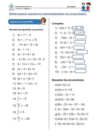 INSTITUCIÓN EDUCATIVA 3721
"SANTA ROSA"
Secundaria
Reforzamos nuestros conocimientos en ecuaciones
Resuelve las siguientes ecuaciones:
1) 2x + 7 = – 3
2) 5x + – 7 = x –(– 9)
3) – 9+ 6x = 15 + 2x
4) 5x – 1 = 9
5) 4x – 2 = 8 + 3x
6) – 6 +2x – 5 = 5x+ 10 – 3
7) 8 + 12 x = 15 x – 19
8) 5y + 4 = 3y +6
9) 5d + 3 = 2d +15
10) 6k + 5 = 2K +1
11) 8m – 1 = 6m – 5
12) 2x = 8
13) 3x = –12
14)
𝑥
2
= −5
15)
4𝑥
2
= −8
16)
𝑥
5
= 4
17)
3𝑥
2
= −18
Completa:
1) – 3(2x + 7) = – 6x – 21
2) 5 – (x – 7) = 5 – x + 7
3) – 9(6x – 3) =
4) 9(–5x – 1) =
5) 4(m + 2) =
6) –3 – 5(n+2) =
7) 5(d + 3) =
8) –(4d + 3) =
9) – (3x – 1) =
10) – (–5x – 4) =
Resuelve las ecuaciones:
a)2(x+5)=16
b)3(m+1) =18
c)2(3y – 5) = 14
d)4(3d – 2)= 88
e)8(x – 2)= 6x – 3(1 – 5x)
f) 3x – 2(4x – 3)= 7(x +6)
g)6x – 20 = 5(2x – 3)–(3x–7)
h)4(3x–2)= 5(3x–7) –2(x–9)
i) 5(x–4)=2(x+5) –3(4+x)
Aplicamos lo aprendido:
 