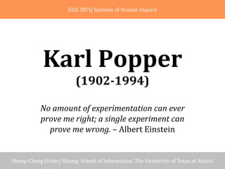 Introduction          Contributions in Epistemology             Criticisms          Summary and Discussion
                               EDA 387Q Systems of Human Inquiry




                  Karl Popper
                                   (1902­1994)

                 No amount of experimentation can ever 
                 prove me right; a single experiment can 
                   prove me wrong. – Albert Einstein


    Sheng‐Cheng (Hans) Huang, School of Information, The University of Texas at Austin
06/22/2007                 School of Information, The University of Texas at Austin                   1/10
 