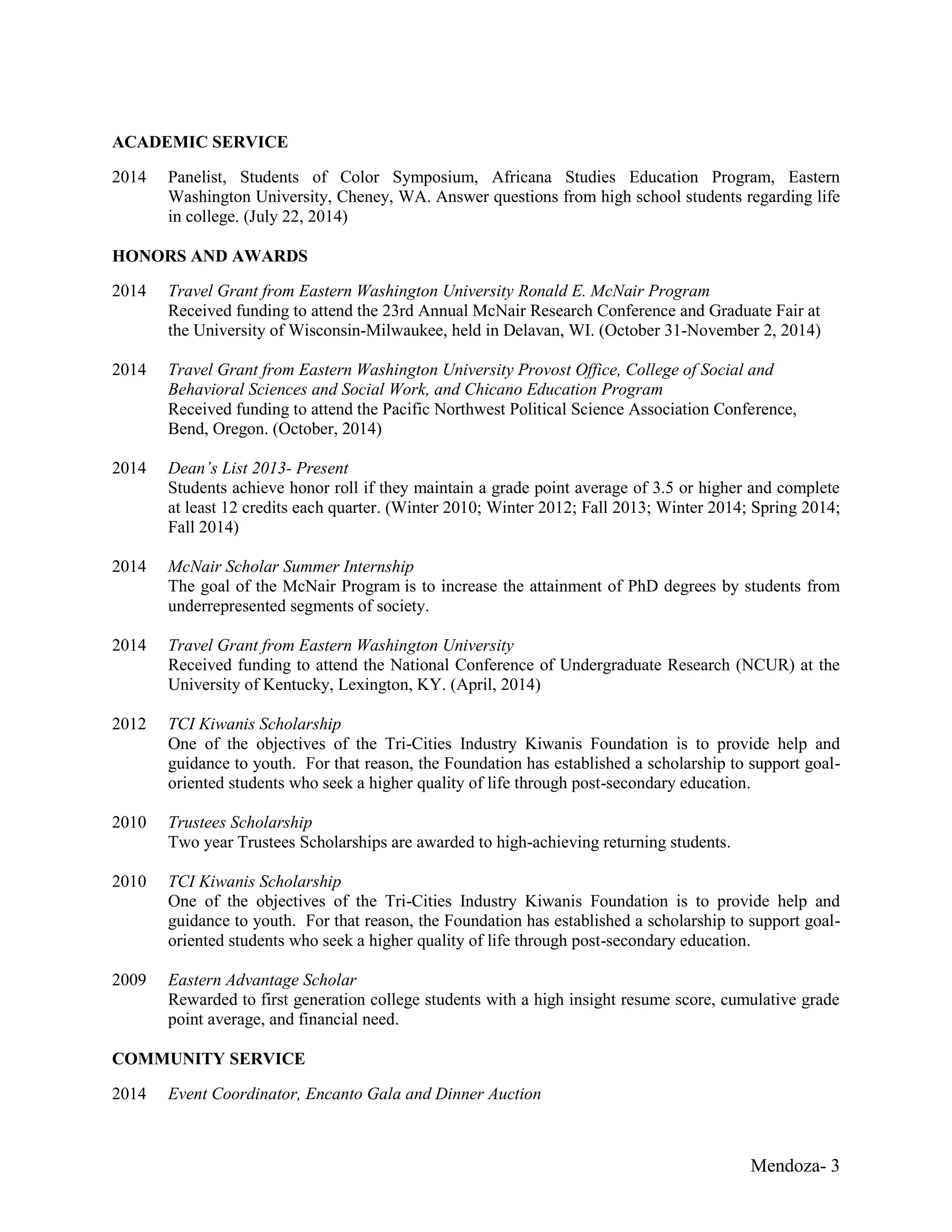 Mendoza- 3
ACADEMIC SERVICE
2014 Panelist, Students of Color Symposium, Africana Studies Education Program, Eastern
Washington University, Cheney, WA. Answer questions from high school students regarding life
in college. (July 22, 2014)
HONORS AND AWARDS
2014 Travel Grant from Eastern Washington University Ronald E. McNair Program
Received funding to attend the 23rd Annual McNair Research Conference and Graduate Fair at
the University of Wisconsin-Milwaukee, held in Delavan, WI. (October 31-November 2, 2014)
2014 Travel Grant from Eastern Washington University Provost Office, College of Social and
Behavioral Sciences and Social Work, and Chicano Education Program
Received funding to attend the Pacific Northwest Political Science Association Conference,
Bend, Oregon. (October, 2014)
2014 Dean’s List 2013- Present
Students achieve honor roll if they maintain a grade point average of 3.5 or higher and complete
at least 12 credits each quarter. (Winter 2010; Winter 2012; Fall 2013; Winter 2014; Spring 2014;
Fall 2014)
2014 McNair Scholar Summer Internship
The goal of the McNair Program is to increase the attainment of PhD degrees by students from
underrepresented segments of society.
2014 Travel Grant from Eastern Washington University
Received funding to attend the National Conference of Undergraduate Research (NCUR) at the
University of Kentucky, Lexington, KY. (April, 2014)
2012 TCI Kiwanis Scholarship
One of the objectives of the Tri-Cities Industry Kiwanis Foundation is to provide help and
guidance to youth. For that reason, the Foundation has established a scholarship to support goal-
oriented students who seek a higher quality of life through post-secondary education.
2010 Trustees Scholarship
Two year Trustees Scholarships are awarded to high-achieving returning students.
2010 TCI Kiwanis Scholarship
One of the objectives of the Tri-Cities Industry Kiwanis Foundation is to provide help and
guidance to youth. For that reason, the Foundation has established a scholarship to support goal-
oriented students who seek a higher quality of life through post-secondary education.
2009 Eastern Advantage Scholar
Rewarded to first generation college students with a high insight resume score, cumulative grade
point average, and financial need.
COMMUNITY SERVICE
2014 Event Coordinator, Encanto Gala and Dinner Auction
 