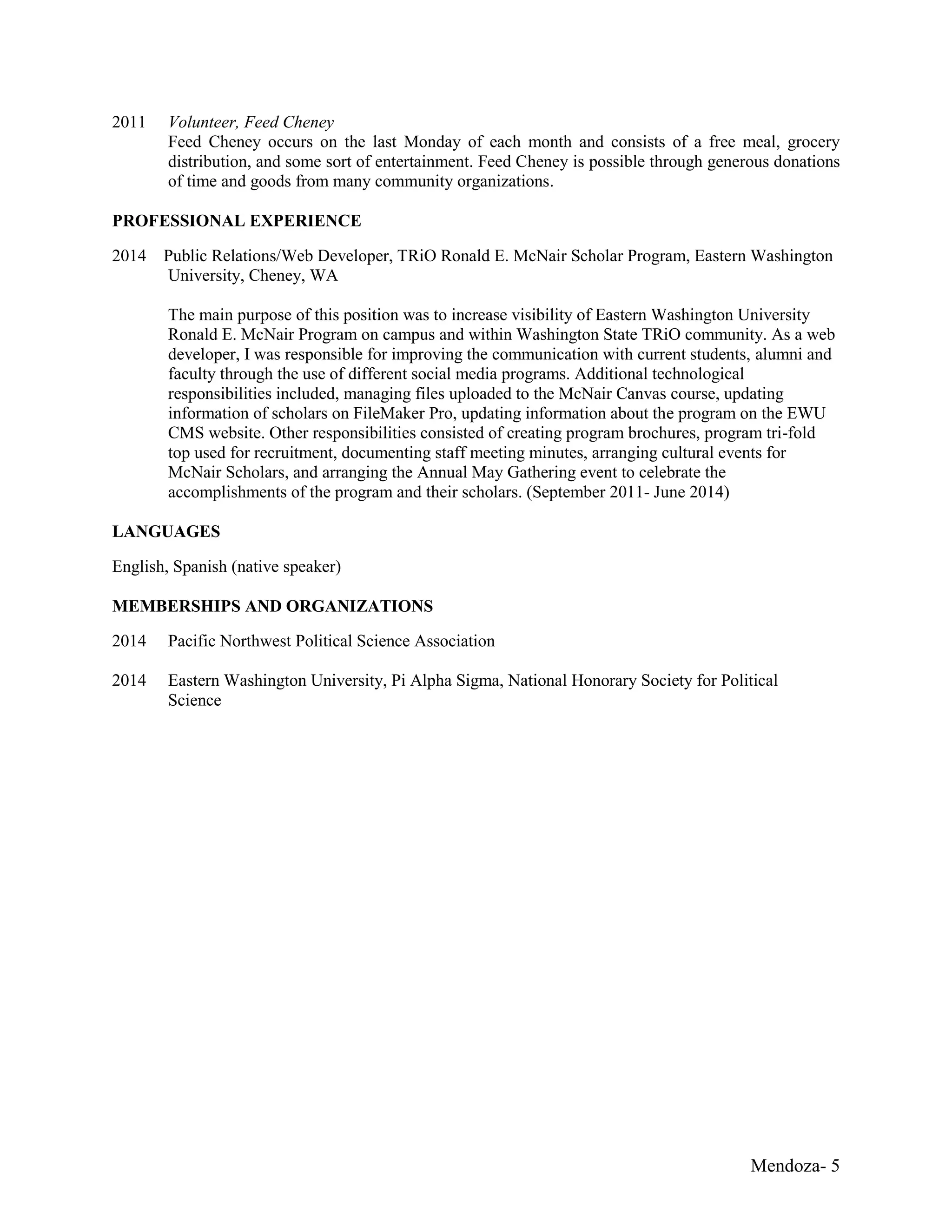 Mendoza- 5
2011 Volunteer, Feed Cheney
Feed Cheney occurs on the last Monday of each month and consists of a free meal, grocery
distribution, and some sort of entertainment. Feed Cheney is possible through generous donations
of time and goods from many community organizations.
PROFESSIONAL EXPERIENCE
2014 Public Relations/Web Developer, TRiO Ronald E. McNair Scholar Program, Eastern Washington
University, Cheney, WA
The main purpose of this position was to increase visibility of Eastern Washington University
Ronald E. McNair Program on campus and within Washington State TRiO community. As a web
developer, I was responsible for improving the communication with current students, alumni and
faculty through the use of different social media programs. Additional technological
responsibilities included, managing files uploaded to the McNair Canvas course, updating
information of scholars on FileMaker Pro, updating information about the program on the EWU
CMS website. Other responsibilities consisted of creating program brochures, program tri-fold
top used for recruitment, documenting staff meeting minutes, arranging cultural events for
McNair Scholars, and arranging the Annual May Gathering event to celebrate the
accomplishments of the program and their scholars. (September 2011- June 2014)
LANGUAGES
English, Spanish (native speaker)
MEMBERSHIPS AND ORGANIZATIONS
2014 Pacific Northwest Political Science Association
2014 Eastern Washington University, Pi Alpha Sigma, National Honorary Society for Political
Science
 