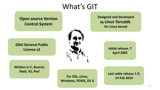 What’s GIT
2
Open source Version
Control System
Designed and developed
by Linus Torvalds
for Linux kernel
GNU General Public
License v2 Initial release, 7
April 2005
Last sable release 1.9,
14 Feb 2014
Written in C, Bourne
Shell, Tcl, Perl
For OSs, Linux,
Windows, POSIX, OS X
 
