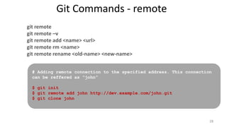Git Commands - remote
git remote
git remote –v
git remote add <name> <url>
git remote rm <name>
git remote rename <old-name> <new-name>
# Adding remote connection to the specified address. This connection
can be reffered as “john”
$ git init
$ git remote add john http://dev.example.com/john.git
$ git clone john
28
 