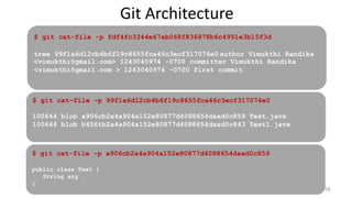 Git Architecture
56
$ git cat-file -p 99f1a6d12cb4b6f19c8655fca46c3ecf317074e0
100644 blob a906cb2a4a904a152e80877d4088654daad0c859 Test.java
100644 blob b456tb2a4a904a152e80877d4088654daad0c843 Test1.java
$ git cat-file -p a906cb2a4a904a152e80877d4088654daad0c859
public class Test {
String arg …
}
$ git cat-file -p fdf4fc3344e67ab068f836878b6c4951e3b15f3d
tree 99f1a6d12cb4b6f19c8655fca46c3ecf317074e0 author Vimukthi Randika
<vimukthi@gmail.com> 1243040974 -0700 committer Vimukthi Randika
<vimukthi@gmail.com > 1243040974 -0700 first commit
 