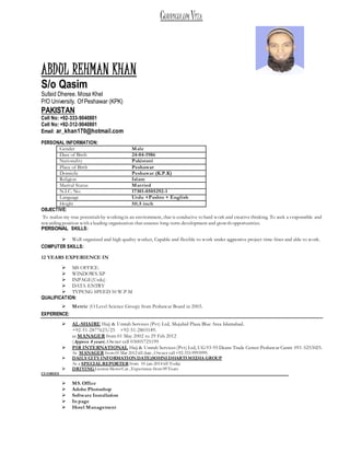 CURRICULUM VITA
ABDUL REHMAN KHAN
S/o Qasim
Sufaid Dheree. Mosa Khel
P/O University. Of Peshawar (KPK)
PAKISTAN
Cell No: +92-333-9040801
Cell No: +92-312-9040801
Email: ar_khan170@hotmail.com
PERSONAL INFORMATION:
Gender Male
Date of Birth 24-04-1986
Nationality Pakistani
Place of Birth Peshawar
Domicile Peshawar (K.P.K)
Religion Islam
Marital Status Married
N.I.C. No. 17301-0505292-1
Language Urdu +Pashto + English
Height 5ft.5 inch
OBJECTIVE:
To realize my true potentialsby workingin an environment, that is conducive to hard work and creative thinking. To seek a responsible and
rewardingposition with a leading organization that ensures long-term development and growth opportunities.
PERSONAL SKILLS:
 Well-organized and high quality worker, Capable and flexible to work under aggressive project time-lines and able to work.
COMPUTER SKILLS:
12 YEARS EXPERIENCE IN
 MS OFFICE.
 WINDOWS.XP
 INPAGE(Urdu)
 DATA ENTRY
 TYPENG SPEED 50 W.P.M
QUALIFICATION:
 Metric (O Level Science Group) from Peshawar Board in 2003.
EXPERIENCE:
 AL-SHAIRE Hajj & Umrah Services (Pvt) Ltd, Mujahid Plaza Blue Area Islamabad.
+92-51-2877623/25 +92-51-2803189.
as MANAGER from 01 May 2002 to 29 Feb 2012
(Approx 8 years).Owner cell 03005725199
 PIR INTERNATIONAL Hajj & Umrah Services(Pvt) Ltd, UG93-95 Deans Trade Center Peshawar Cannt 091-5253025.
As MANAGER from01 Mar 2012 till date ,Owner cell+92-333-9993999.
 DAILY CITY INFORMATION DATE)SOHNIDHARTIMEDIA GROUP
As a SPECIAL REPORTERfrom 01-jan-2014 till Today
 DRIVING LicenseMotorCar ,Experience from 09 Years
CUORSES
 MS. Office
 Adobe Photoshop
 Software Installation
 In page
 Hotel Management
 