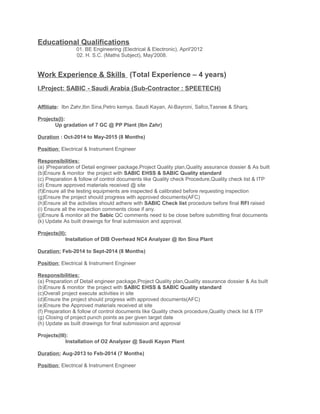 Educational Qualifications
01. BE Engineering (Electrical & Electronic), April'2012
02. H. S.C. (Maths Subject), May'2008.
Work Experience & Skills (Total Experience – 4 years)
I.Project: SABIC - Saudi Arabia (Sub-Contractor : SPEETECH)
Affiliate: Ibn Zahr,Ibn Sina,Petro kemya, Saudi Kayan, Al-Bayroni, Safco,Tasnee & Sharq.
Projects(I):
Up gradation of 7 GC @ PP Plant (Ibn Zahr)
Duration : Oct-2014 to May-2015 (8 Months)
Position: Electrical & Instrument Engineer
Responsibilities:
(a) )Preparation of Detail engineer package,Project Quality plan,Quality assurance dossier & As built
(b)Ensure & monitor the project with SABIC EHSS & SABIC Quality standard
(c) Preparation & follow of control documents like Quality check Procedure,Quality check list & ITP
(d) Ensure approved materials received @ site
(f)Ensure all the testing equipments are inspected & calibrated before requesting inspection
(g)Ensure the project should progress with approved documents(AFC)
(h)Ensure all the activities should adhere with SABIC Check list procedure before final RFI raised
(i) Ensure all the inspection comments close if any.
(j)Ensure & monitor all the Sabic QC comments need to be close before submitting final documents
(k) Update As built drawings for final submission and approval.
Projects(II):
Installation of DIB Overhead NC4 Analyzer @ Ibn Sina Plant
Duration: Feb-2014 to Sept-2014 (8 Months)
Position: Electrical & Instrument Engineer
Responsibilities:
(a) Preparation of Detail engineer package,Project Quality plan,Quality assurance dossier & As built
(b)Ensure & monitor the project with SABIC EHSS & SABIC Quality standard
(c)Overall project execute activities in site
(d)Ensure the project should progress with approved documents(AFC)
(e)Ensure the Approved materials received at site
(f) Preparation & follow of control documents like Quality check procedure,Quality check list & ITP
(g) Closing of project punch points as per given target date
(h) Update as built drawings for final submission and approval
Projects(III):
Installation of O2 Analyzer @ Saudi Kayan Plant
Duration: Aug-2013 to Feb-2014 (7 Months)
Position: Electrical & Instrument Engineer
 