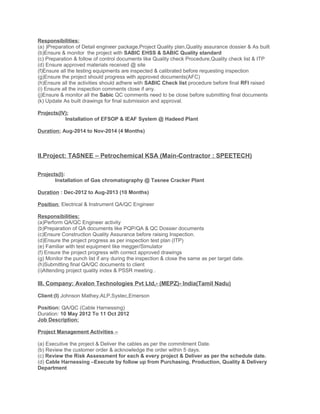 Responsibilities:
(a) )Preparation of Detail engineer package,Project Quality plan,Quality assurance dossier & As built
(b)Ensure & monitor the project with SABIC EHSS & SABIC Quality standard
(c) Preparation & follow of control documents like Quality check Procedure,Quality check list & ITP
(d) Ensure approved materials received @ site
(f)Ensure all the testing equipments are inspected & calibrated before requesting inspection
(g)Ensure the project should progress with approved documents(AFC)
(h)Ensure all the activities should adhere with SABIC Check list procedure before final RFI raised
(i) Ensure all the inspection comments close if any.
(j)Ensure & monitor all the Sabic QC comments need to be close before submitting final documents
(k) Update As built drawings for final submission and approval.
Projects(IV):
Installation of EFSOP & IEAF System @ Hadeed Plant
Duration: Aug-2014 to Nov-2014 (4 Months)
II.Project: TASNEE – Petrochemical KSA (Main-Contractor : SPEETECH)
Projects(I):
Installation of Gas chromatography @ Tasnee Cracker Plant
Duration : Dec-2012 to Aug-2013 (10 Months)
Position: Electrical & Instrument QA/QC Engineer
Responsibilities:
(a)Perform QA/QC Engineer activity
(b)Preparation of QA documents like PQP/QA & QC Dossier documents
(c)Ensure Construction Quality Assurance before raising Inspection.
(d)Ensure the project progress as per inspection test plan (ITP)
(e) Familiar with test equipment like megger/Simulator
(f) Ensure the project progress with correct approved drawings
(g) Monitor the punch list if any during the inspection & close the same as per target date.
(h)Submitting final QA/QC documents to client
(i)Attending project quality index & PSSR meeting .
III. Company: Avalon Technologies Pvt Ltd,- (MEPZ)- India(Tamil Nadu)
Client:(I) Johnson Mathey,ALP,Systec,Emerson
Position: QA/QC (Cable Harnessing)
Duration: 10 May 2012 To 11 Oct 2012
Job Description:
Project Management Activities –
(a) Executive the project & Deliver the cables as per the commitment Date.
(b) Review the customer order & acknowledge the order within 5 days.
(c) Review the Risk Assessment for each & every project & Deliver as per the schedule date.
(d) Cable Harnessing –Execute by follow up from Purchasing, Production, Quality & Delivery
Department
 