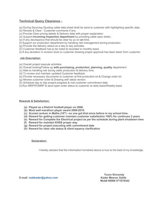Technical Query Clearance -
(a) During Sourcing /Quoting cable data sheet shall be send to customer with highlighting specific data.
(b) Review & Clear - Customer comments if any.
(c) Provide Clear pricing details & Delivery date with proper explanation
(d) Support Incoming Inspection department by providing cable spec sheet...
(e) If any discrepancy that should be clear by us on on time.
(f) Support our production department by handling risk management during production.
(g) Provide the delivery status as a day to day activities.
(h) Customer feedback has to be noted & recorded in monthly basis
(I) If any deviation in revision level or customer drawing proper approval has been taken from customer.
Job Description:
(a) Overall project execute activities.
(b) Overall looking/Follow up with purchasing, production, planning, quality department
(c) Able to handling risk during cable production & delivery time.
(d) To review and maintain updated Customer feedback.
(e) Provide necessary documents to customer at first production lot & Change order lot.
(g) Review customer order & Drawing with latest version.
(h) Schedule day to day project progress & met customer commitment date
(I) Run MRP/PCMRP & send open order status to customer at daily basis/Weekly basis
Rewards & Satisfaction:
(a) Played as a District football player on 2006.
(b) Most well marathon player award 2006-2010.
(c) Scored centum in Maths (10th
) –no one got that since before in my school time.
(d) Reward for getting customer maintain customer satisfaction 100% for continues 2 years
(e) Reward for Complete the Electrical project as per the schedule during plant shutdown time
(f) Reward for maintain EHSS proper way
(g) Reward for project executing with commitment date
(h) Reward for clear site status & client equerry clarification
Yours Sincerely
E-mail: makkader@yahoo.com Kader Meeran Sahib
Mob# 00966 571678342
Declaration:
I hereby declare that the information furnished above is true to the best of my knowledge.
 