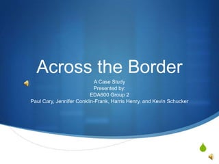 Across the Border A Case Study Presented by:  EDA600 Group 2 Paul Cary, Jennifer Conklin-Frank, Harris Henry, and Kevin Schucker 