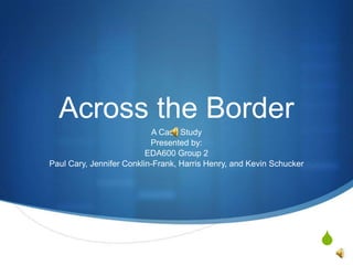 Across the Border A Case Study Presented by:  EDA600 Group 2 Paul Cary, Jennifer Conklin-Frank, Harris Henry, and Kevin Schucker 