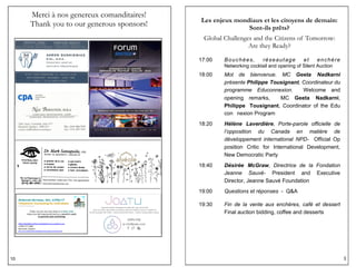 10
Merci à nos genereux comanditaires!
Thank you to our generous sponsors!
3
Les enjeux mondiaux et les citoyens de demain:
Sont-ils prêts?
Global Challenges and the Citizens of Tomorrow:
Are they Ready?
17:00 Bouchées, réseautage et enchère
Networking cocktail and opening of Silent Auction
18:00 Mot de bienvenue. MC Geeta Nadkarni
présente Philippe Tousignant, Coordinateur du
programme Educonnexion. Welcome and
opening remarks, MC Geeta Nadkarni,
Philippe Tousignant, Coordinator of the Edu
con nexion Program
18:20 Hélène Laverdière, Porte-parole officielle de
l’opposition du Canada en matière de
développement international NPD- Official Op
position Critic for International Development,
New Democratic Party
18:40 Désirée McGraw, Directrice de la Fondation
Jeanne Sauvé- President and Executive
Director, Jeanne Sauvé Foundation
19:00 Questions et réponses - Q&A
19:30 Fin de la vente aux enchères, café et dessert
Final auction bidding, coffee and desserts
 