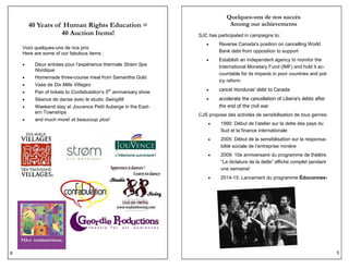 8
40 Years of Human Rights Education =
40 Auction Items!
Voici quelques-uns de nos prix:
Here are some of our fabulous items :
 Deux entrées pour l’expérience thermale Strøm Spa
Nordique
 Homemade three-course meal from Samantha Gold
 Vase de Dix Mille Villages
 Pair of tickets to Confabulation’s 5th
anniversary show
 Séance de danse avec le studio Swing88
 Weekend stay at Jouvence Petit Auberge in the East-
ern Townships
 and much more! et beaucoup plus!
5
Quelques-uns de nos succès
Among our achievements
SJC has participated in campaigns to:
 Reverse Canada's position on cancelling World
Bank debt from opposition to support
 Establish an independent agency to monitor the
International Monetary Fund (IMF) and hold it ac-
countable for its impacts in poor countries and pol-
icy reform
 cancel Honduras' debt to Canada
 accelerate the cancellation of Liberia's debts after
the end of the civil war
CJS propose des activités de sensibilisation de tous genres:
 1990: Début de l’atelier sur la dette des pays du
Sud et la finance internationale
 2005: Début de la sensibilisation sur la responsa-
bilité sociale de l’entreprise minière
 2009: 10e anniversaire du programme de théâtre.
“La dictature de la dette” affiche complet pendant
une semaine!
 2014-15: Lancement du programme Éduconnex-
 
