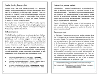 6
Social Justice Connection
Created in 1975, the Social Justice Connection (SJC) is an inde-
pendent human rights organization providing education and advo-
cacy on the subjects of global poverty and inequality. Conscious
that many of the world’s most impoverished peoples are victims
of social injustice, and inspired by the principles of the Universal
Declaration of Human Rights, its mission is to engage Canadians
in working for a more socially just world.
Formerly the Social Justice Committee of Montréal, the organisa-
tion has developed a reputation for providing thought-provoking
workshops on a wide range of topics, such as poor country debt,
food security and international trade.
Educonnexion
The SJC has launched its most ambitious project yet; the Edu-
connexion global citizenship and youth mentorship program. The
first bilingual youth mentorship program on human rights, social
justice and the environment, Educonnexion has been integrated
in 12 schools since its launch last September, with demonstrated
success in increasing youth engagement in social justice issues.
Drawing on SJC’s 40 years of public engagement and teaching,
this innovative program focuses on mentorship, capacity building,
and the development of skills, techniques and strategies, as well
as a thematic focus on key social and environmental issues.
 “One of the best workshops I’ve ever taken.” Caterina Mi-
lani Head of International Initiatives, YMCA of Quebec, 2014
 “Dynamic and passionate animator! I acquired a different view of
the world.” Student, Collège Saint-Sacrement, 2013
 “A source of motivation for our youth!” Linda Handiak Teacher,
Social Justice Committee Coordinator, Vanguard School, 2010
7
Connexion justice sociale
Fondé en 1975, Connexion justice sociale (CJS) propose des ac-
tivités en éducation et plaidoyer au sujet de la pauvreté et des
inégalités mondiales. Conscient qu’un grand nombre de person-
nes appauvries sont victimes d’injustice sociale, et inspiré par les
principes de la Déclaration universelle des droits de l’homme, sa
mission est d’encourager les Canadiens et Canadiennes à lutter
pour un monde plus juste et équitable.
L’ancien Comité pour la justice sociale est bien connu pour ses
ateliers qui suscitent la réflexion, portant sur une variété de su-
jets, tels que la dette des pays pauvres, la sécurité alimentaire et
le commerce international.
Educonnexion
Le CJS vient d’entamer son programme le plus ambitieux à ce
jour : le programme de mentorat et d’engagement mondial, Edu-
connexion. Il s’agit d’un programme bilingue de mentorat des jeu-
nes dans les domaines des droits humains, de la justice sociale
et de l’environnement. Depuis son lancement en septembre
2014, le programme a été adopté par 12 écoles et a permis d’ap-
profondir l’engagement des jeunes auprès des enjeux sociaux.
À travers le programme EduConnexion, les participants des éco-
les secondaires, des cégeps, des universités, des entreprises et
des organismes de coopération internationale ont droit à des ate-
liers sur mesure, présentant soit sur le contenu (ex. sur le droit à
l’alimentation, la dette international, etc), soit au plan du dévelop-
pement et du renforcement de la capacité d'agir.
Interested in hosting your own Educonnexion workshop?
Get in touch with Educonnexion coordinator Philippe Tousignant
ptousignant@sjc-cjs.org
 