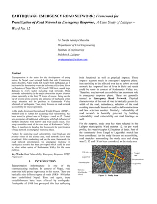 EARTHQUAKE EMERGENCY ROAD NETWORK: Framework for
Prioritization of Road Network in Emergency Response, A Case Study of Lalitpur –
Ward No. 12
Ar. Sweta Amatya Shrestha
Department of Civil Engineering
Institute of engineering
Pulchowk, Lalitpur
swetaamatya@yahoo.com
Abstract
Transportation is the spine for the development of every
nation. In Nepal, road network holds that role. Concerning
many disasters, Nepal could not escape from earthquake, as it
has carved its destructive events in its history till to-date. Great
earthquakes of Nepal like of 1934 and 1988 have caused huge
damages to every sector including road networks. Road
networks vulnerability is the major obscurities in post disaster
phase especially at the first 72 hours of rescue. Being on the
lap of seismic prone country and existence of haphazard urban
setup, situation will be perilous in Kathmandu Valley
aftermath of earthquake. Thus, study focuses on road network
accessibility for rescue operation.
In the study, Inversion Hierarchical Weight Process (IHWP) –
method used in Tehran for accessing road vulnerability, has
been tested in piloted area of Lalitpur - ward no.12. Piloted
area comprises of traditional settlements with high influence of
modern structures with narrow and wide access roads. This
setup resembles most of the core area of Kathmandu Valley.
Thus, it manifests to develop the framework for prioritization
of road network in emergency response phase.
Further, by analyzing road vulnerability, road blockage and
priority routes in the piloted area, road networks have been
prioritized. After conducting task on the area, framework for
road network prioritization for emergency response in
earthquake scenario has been developed which could be used
in other urban sector of Kathmandu Valley for the same
purpose.
Key Words: Road Vulnerability, Emergency Response, IHWP,
Framework
I. INTRODUCTION
Transportation infrastructure is one of the
communicating medium. In context of Nepal, road
networks hold prime importance in this sector. There are
basically nine different types of roads (NRS- 1998) that
have embellished Nepal. Time and again, these
embellishments have been affected by earthquake.
Earthquake of 1988 has portrayed this fact reflecting
both functional as well as physical impacts. These
impacts account much in emergency response phase.
Inaccessibility to the affected area due to debris on road
network has imparted loss of lives in Haiti and result
could be same in context of Kathmandu Valley too.
Therefore, road network accessibility has prominent role
in emergency response phase. These are generally
termed as Emergency Road Network. Physical
characteristics of this sort of road is basically govern by
width of the road, redundancy, selection of the road
avoiding man-made hazards as well as tall constructions
and less selection number. Similarly, vulnerability of
road network is basically governed by building
vulnerability, road vulnerability and road blockage as
well.
For the purpose, study area has been selected in the
Lalitpur municipality Ward number 12. As per ward
profile, this ward occupies 82 hectares of lands. Part of
the community from Tangal to Lagankhel stretch has
been considered. As the study focuses on accessibility,
road stretches surrounding the study area and along
ward 5, 15 and 19 has been considered as the study area.
Figure 1 : Study Area
 