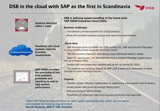 DSB in the cloud with SAP as the first in Scandinavia
Flexibility with cloud
systems meet the
business
requirements
Systems delivered
within 1 week
SAP HANA provides
the possibility of real
time business
processes and
reporting as well as
high system
performance
”With SAP HANA Enterprise Cloud we take a giant technology leap, which we can use to
accomodate the business requirements”.
Henrik Raaberg, DSB IT SAP Architect
DSB is defining system handling of the future with
SAP HANA Enterprise Cloud (HEC).
Business challenges
 Fast delivery of new systems for critical projects.
 New and complex business process and reporting requirements.
Quick facts
 SAP Business Suite on HANA (for DSB initially ECC, BW and Solution Manager)
is run in a DSB private cloud via SAP Data Center.
 The first systems (two ECC sand boxes) were delivered within 1 week.
 Two ECC sand boxes, one development and a Solution Manager system were
set up in August 2014.
 Further test and production systems will be set up during Q3 2014.
 The systems are currently hosted by SAP until a long-term agreement is made
through a public hosting licitation.
Purpose
 Flexible system delivery, maintenance & support e.g. easy system start & closure
 Faster project and proof of concept deployment.
 Improvements of service levels.
 Possibility of simple and real time business processes and reporting.
In-memory Infrastructure
 