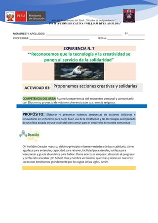 Año del Bicentenario del Perú: 200 años de independencia”
INSTITUCIÓN EDUCATIVA “WILLIAM DYER AMPUDIA”
NOMBRES Y APELLIDOS: _____________________________________________________________________ 1º _______________
PROFESORA: _____________________________________________ FECHA: ____________________________
EXPERIENCIA N. 7
““Reconocemos que la tecnología y la creatividad se
ponen al servicio de la solidaridad”
COMPETENCIA DEL ÁREA: Asume la experiencia del encuentro personal y comunitario
con Dios en su proyecto de vida en coherencia con su creencia religiosa.
PROPÓSITO: Elaborar y presentar nuestras propuestas de acciones solidarias e
innovadoras en un fanzine para hacer buen uso de la creatividad y las tecnologías acompañado
de una ética basada en una visión del bien común para el desarrollo de nuestra comunidad
Oh inefable Creador nuestro, altísimo principio y fuente verdadera de luz y sabiduría, dame
agudeza para entender, capacidad para retener, facilidad para atender, sutileza para
interpretar y gracia abundante para hablar. Dame acierto al empezar, dirección al progresar
y perfección al acabar ¡Oh Señor! Dios y hombre verdadero, que vives y reinas en nuestros
corazones bendícenos grandemente por los siglos de los siglos. Amén
ACTIVIDAD 03: Proponemos acciones creativas y solidarias
 