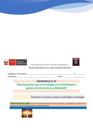 Año del Bicentenario del Perú: 200 años de independencia”
INSTITUCIÓN EDUCATIVA “WILLIAM DYER AMPUDIA”
NOMBRES Y APELLIDOS: _____________________________________________________________________ 1º _______________
PROFESORA: _________________________________________________ FECHA: ____________________________
EXPERIENCIA N. 07
“Reconocemos que la tecnología y la creatividad se
ponen al servicio de la solidaridad”
COMPETENCIA DEL ÁREA: Asume la experiencia del encuentro personal y comunitario con Dios en su
proyecto de vida en coherencia con su creencia religiosa.
ACTIVIDAD 02: Ponemos al servicio nuestra creatividad y tecnología
 