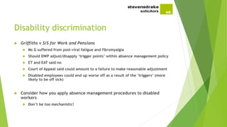 Disability discrimination
 Griffiths v S/S for Work and Pensions
 Ms G suffered from post-viral fatigue and fibromyalgia
 Should DWP adjust/disapply ‘trigger points’ within absence management policy
 ET and EAT said no
 Court of Appeal said could amount to a failure to make reasonable adjustment
 Disabled employees could end up worse off as a result of the ‘triggers’ (more
likely to be off sick)
 Consider how you apply absence management procedures to disabled
workers
 Don’t be too mechanistic!
 
