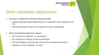 Other reasonable adjustments
 Carreras v United First Partners Research (EAT)
 Disabled employee disadvantaged because of expectation that employees work
late
 Working late doesn’t have to be compulsory to cause disadvantage
 G4S Cash Solutions (UK) Ltd v Powell
 Mr P moved from ‘Engineer’ to ‘Key Runner’
 Mr P objected to 10% pay cut and was dismissed
 EAT said obligation to protect pay rate could be reasonable adjustment
 Additional cost for employer? So what?
 