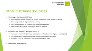 Other discrimination cases
 Wasteney v East London NHS Trust
 Ms W tried to ‘convert’ junior e’ee (prayer, laying on of hands, invites to church)
 E’ee complained; Ms W given formal warning
 Ms W brought claims for religious discrimination/harassment
 NHS acted lawfully; Ms W overstepped the mark (ET/EAT)
 Bougnaoui and another v Micropole etc (ECJ)
 Advocate General in Belgian case said you can ban headscarves (religious neutrality etc)
 AG in Bougnaoui case said blanket ban is direct religious discrimination
 European Court of Justice (ECJ) will decide which AG is right
 Dress codes, high heels etc.
 