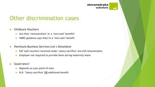 Other discrimination cases
 Childcare Vouchers
 Are they ‘remuneration’ or a ‘non-cash’ benefit?
 HMRC guidance says they’re a ‘non-cash’ benefit
 Peninsula Business Services Ltd v Donaldson
 EAT said vouchers received under ‘salary sacrifice’ are still remuneration
 Employer not required to provide them during maternity leave
 Good news?
 Depends on your point of view
 N.B. ‘Salary sacrifice’ OR additional benefit
 