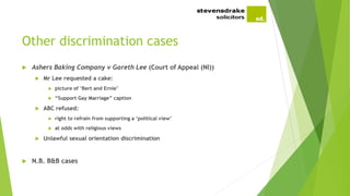 Other discrimination cases
 Ashers Baking Company v Gareth Lee (Court of Appeal (NI))
 Mr Lee requested a cake:
 picture of ‘Bert and Ernie’
 “Support Gay Marriage” caption
 ABC refused:
 right to refrain from supporting a ‘political view’
 at odds with religious views
 Unlawful sexual orientation discrimination
 N.B. B&B cases
 