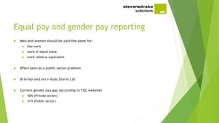 Equal pay and gender pay reporting
 Men and women should be paid the same for:
 like work
 work of equal value
 work rated as equivalent
 Often seen as a public sector problem
 Brierley and ors v Asda Stores Ltd
 Current gender pay gap (according to TUC website)
 18% (Private sector)
 11% (Public sector)
 